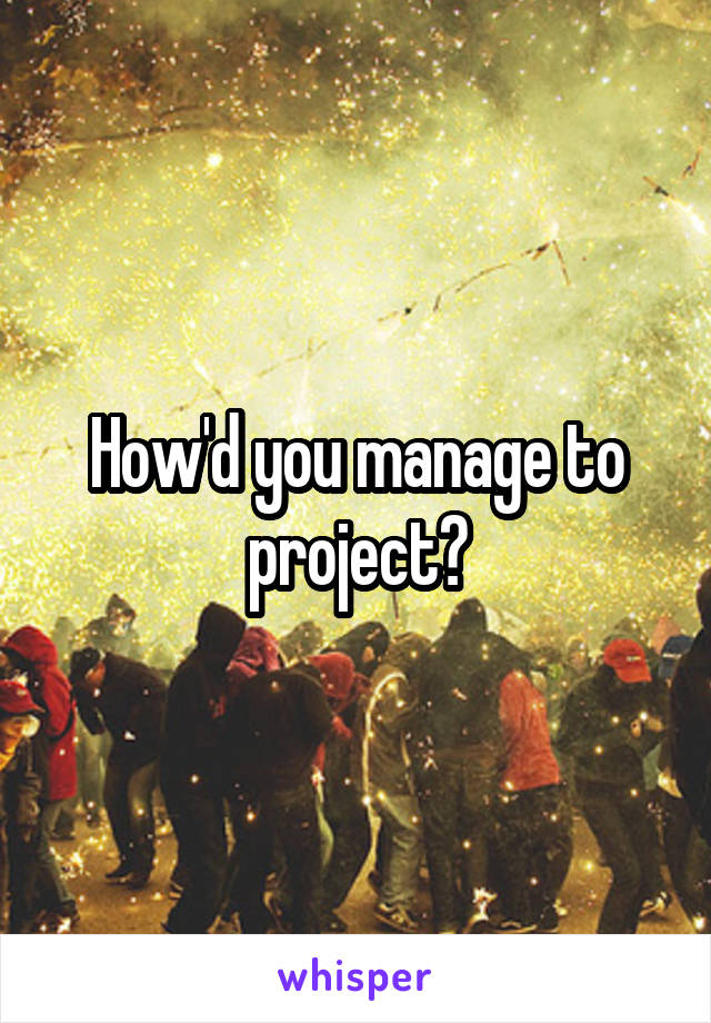 How'd you manage to project?