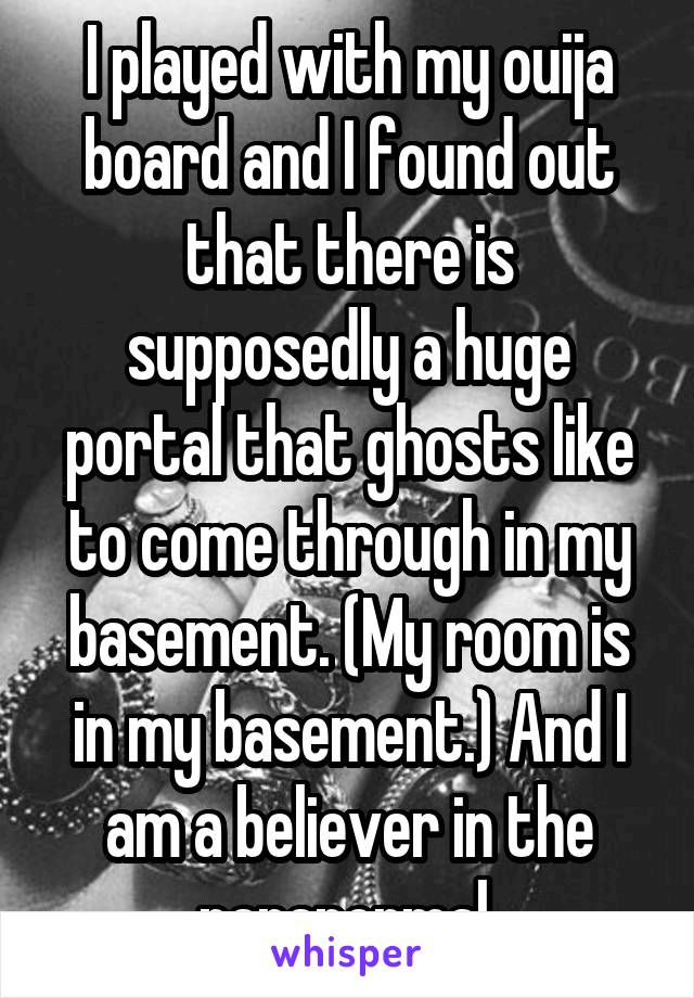 I played with my ouija board and I found out that there is supposedly a huge portal that ghosts like to come through in my basement. (My room is in my basement.) And I am a believer in the paranormal 