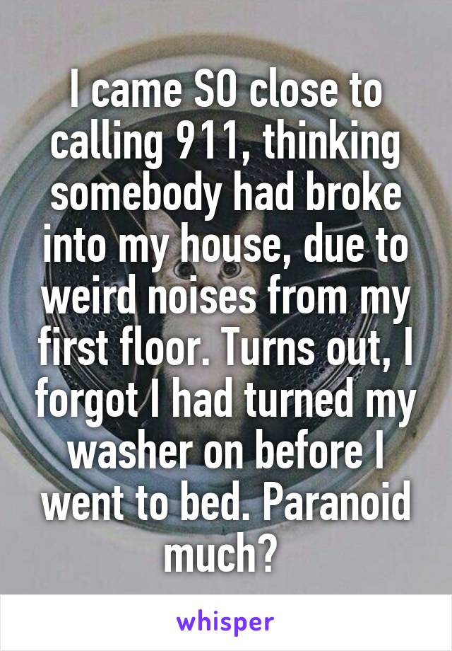 I came SO close to calling 911, thinking somebody had broke into my house, due to weird noises from my first floor. Turns out, I forgot I had turned my washer on before I went to bed. Paranoid much? 