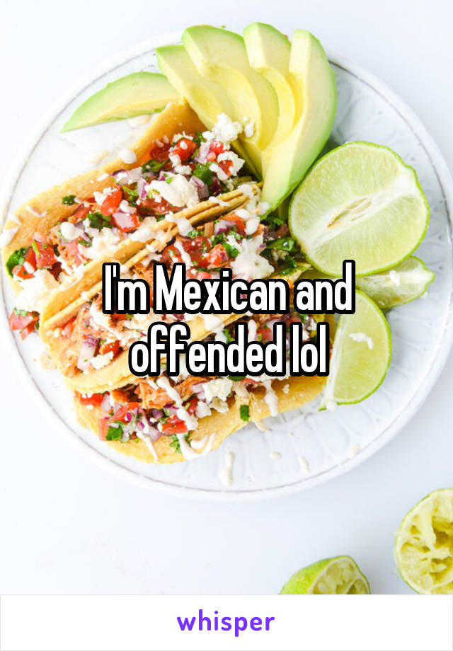 I'm Mexican and offended lol