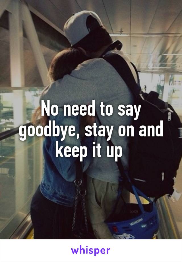 No need to say goodbye, stay on and keep it up 