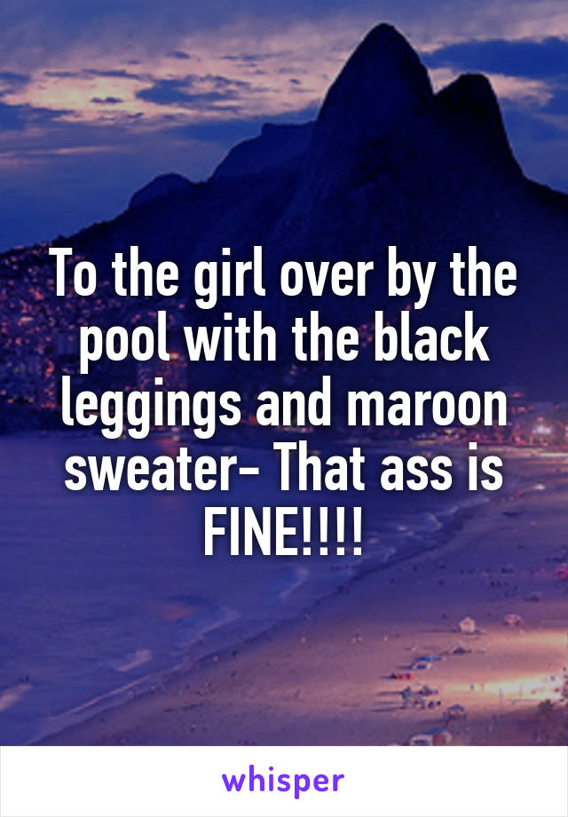 To the girl over by the pool with the black leggings and maroon sweater- That ass is FINE!!!!