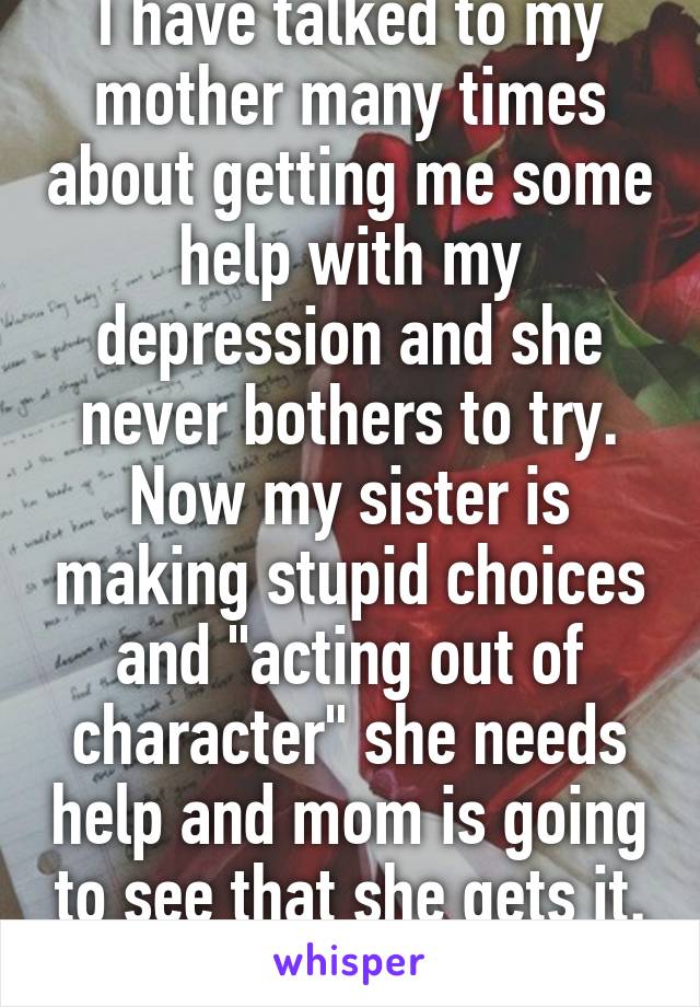 I have talked to my mother many times about getting me some help with my depression and she never bothers to try. Now my sister is making stupid choices and "acting out of character" she needs help and mom is going to see that she gets it. Thanks..... 
