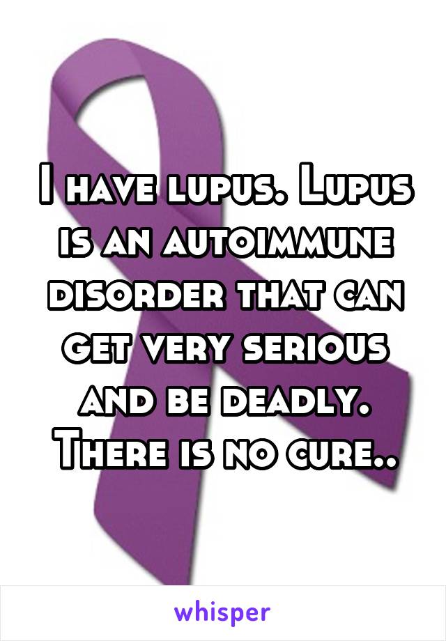 I have lupus. Lupus is an autoimmune disorder that can get very serious and be deadly. There is no cure..