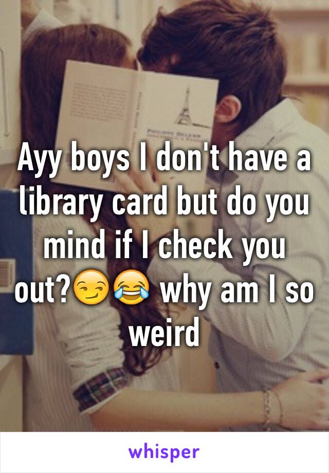 Ayy boys I don't have a library card but do you mind if I check you out?😏😂 why am I so weird 
