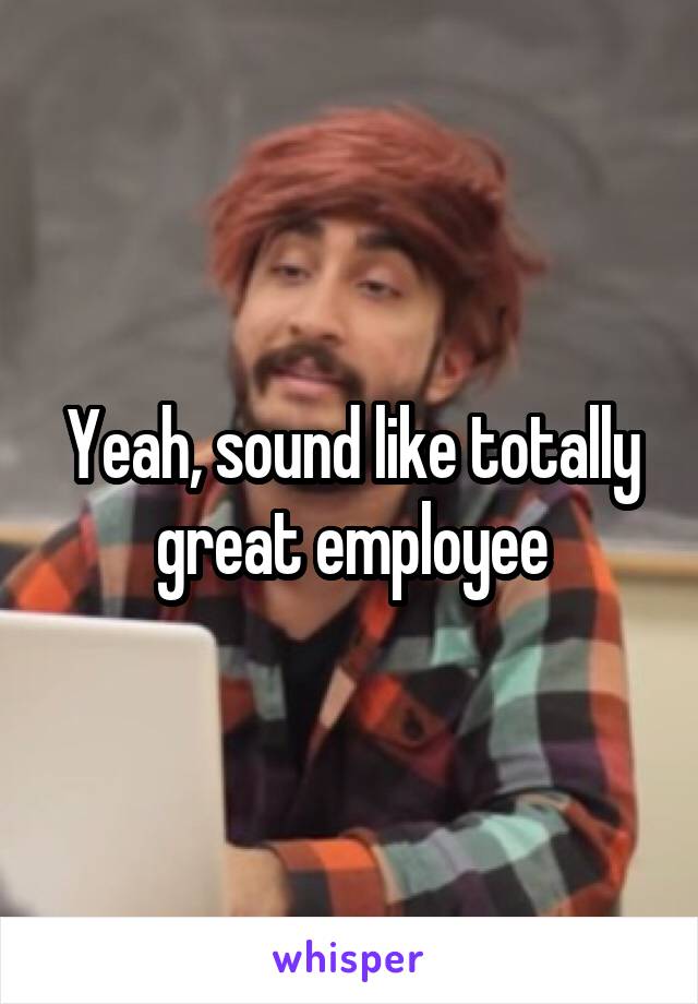 Yeah, sound like totally great employee
