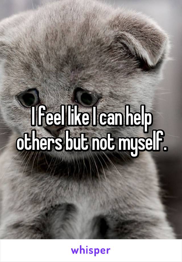 I feel like I can help others but not myself.