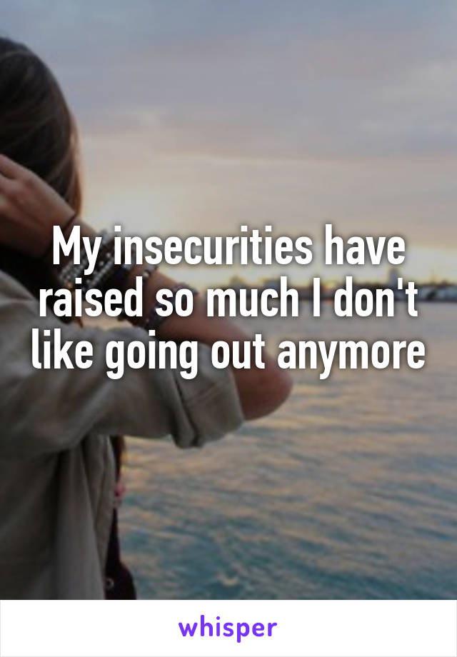 My insecurities have raised so much I don't like going out anymore 