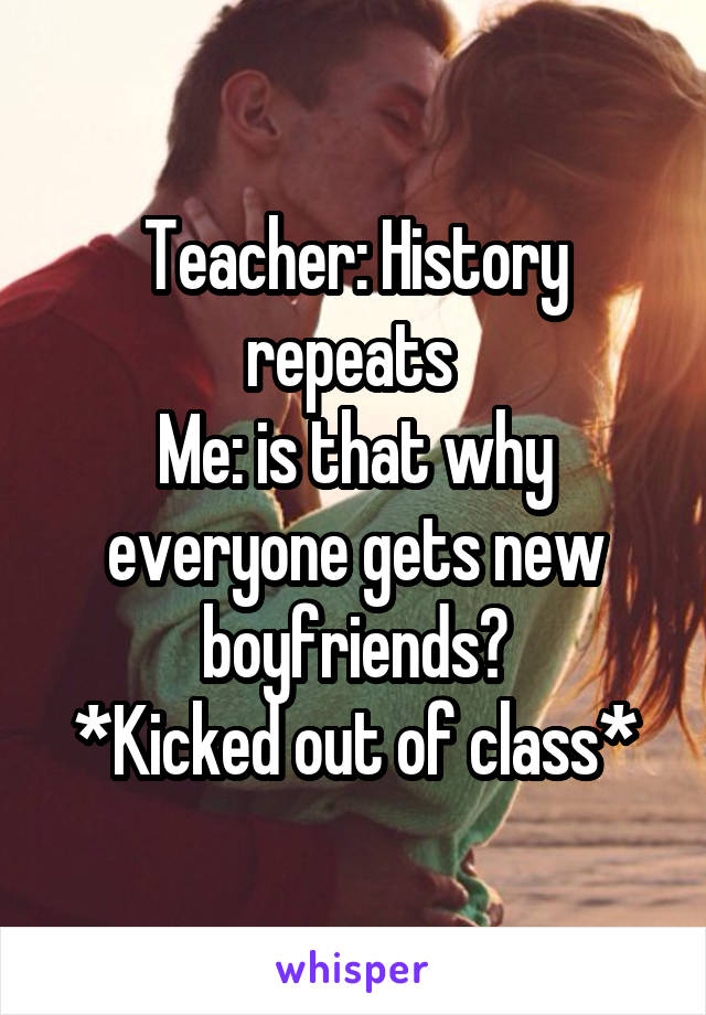 Teacher: History repeats 
Me: is that why everyone gets new boyfriends?
*Kicked out of class*