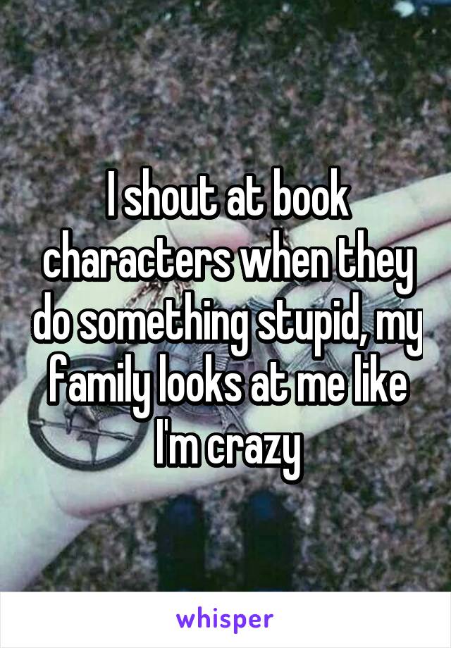 I shout at book characters when they do something stupid, my family looks at me like I'm crazy