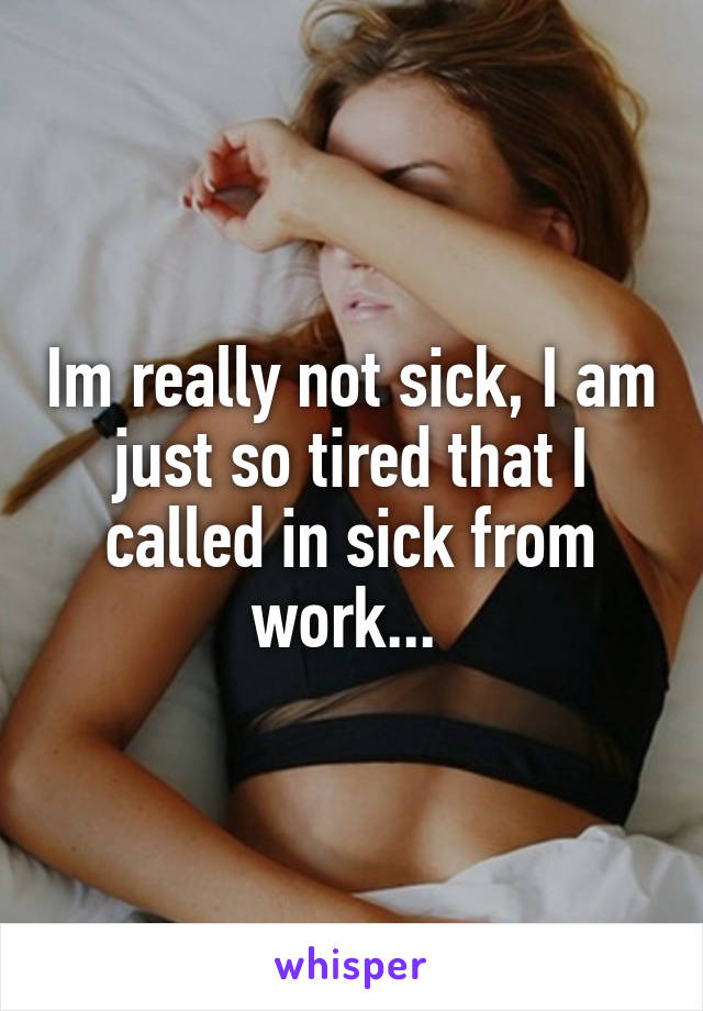 Im really not sick, I am just so tired that I called in sick from work... 