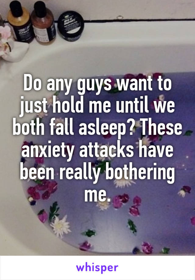 Do any guys want to just hold me until we both fall asleep? These anxiety attacks have been really bothering me.