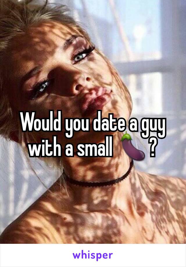 Would you date a guy with a small 🍆?