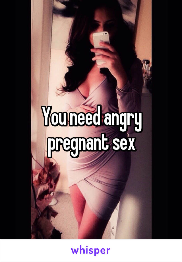 You need angry pregnant sex