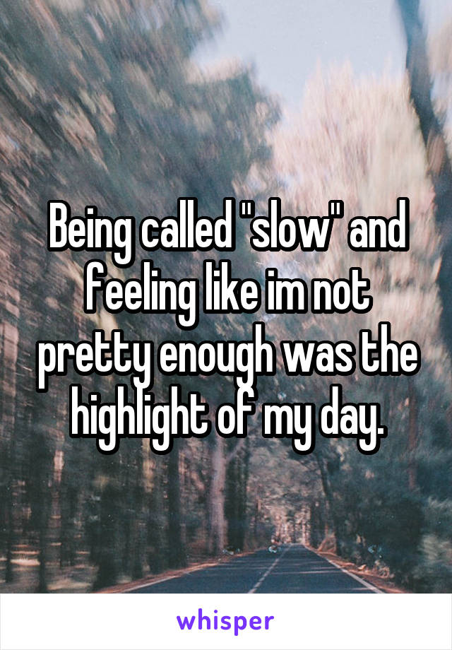 Being called "slow" and feeling like im not pretty enough was the highlight of my day.