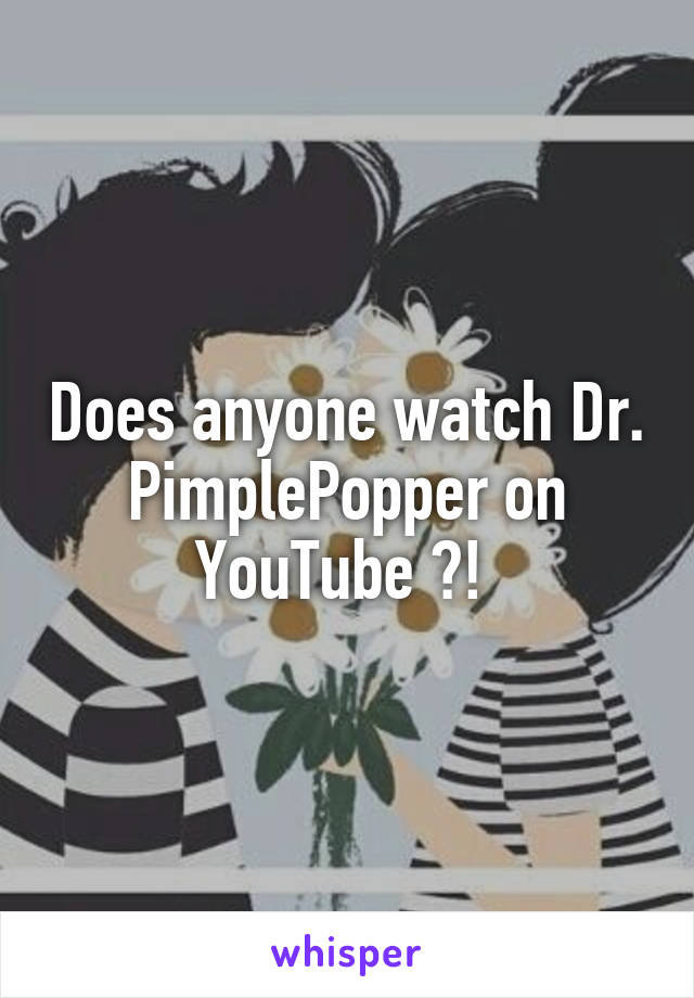 Does anyone watch Dr. PimplePopper on YouTube ?! 