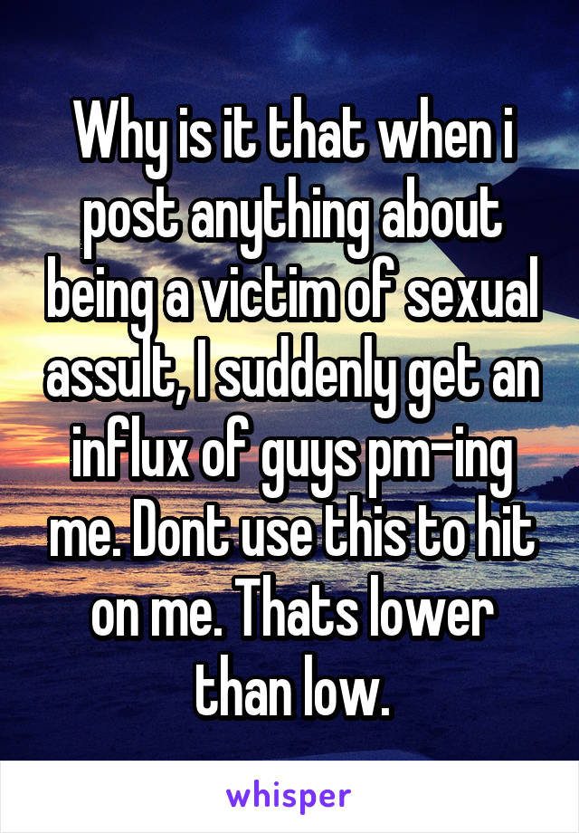 Why is it that when i post anything about being a victim of sexual assult, I suddenly get an influx of guys pm-ing me. Dont use this to hit on me. Thats lower than low.