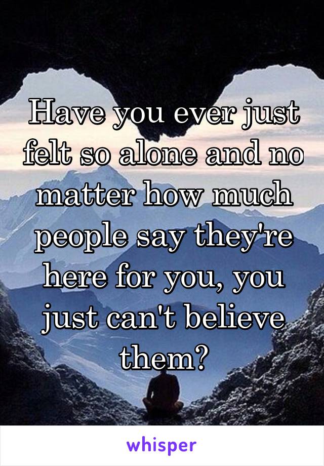 Have you ever just felt so alone and no matter how much people say they're here for you, you just can't believe them?