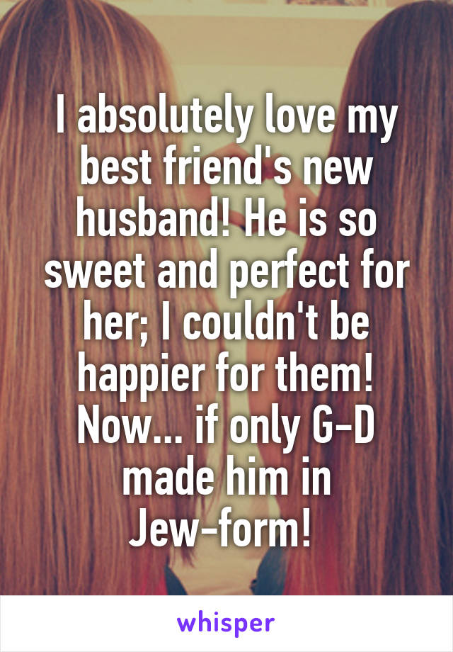 I absolutely love my best friend's new husband! He is so sweet and perfect for her; I couldn't be happier for them! Now... if only G-D made him in Jew-form! 