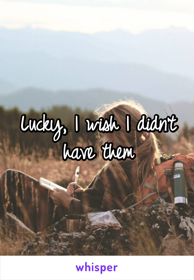 Lucky, I wish I didn't have them