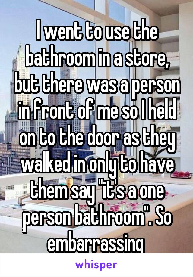 I went to use the bathroom in a store, but there was a person in front of me so I held on to the door as they walked in only to have them say "it's a one person bathroom". So embarrassing 