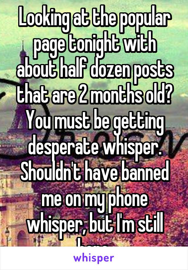 Looking at the popular page tonight with about half dozen posts that are 2 months old? You must be getting desperate whisper. Shouldn't have banned me on my phone whisper, but I'm still here.