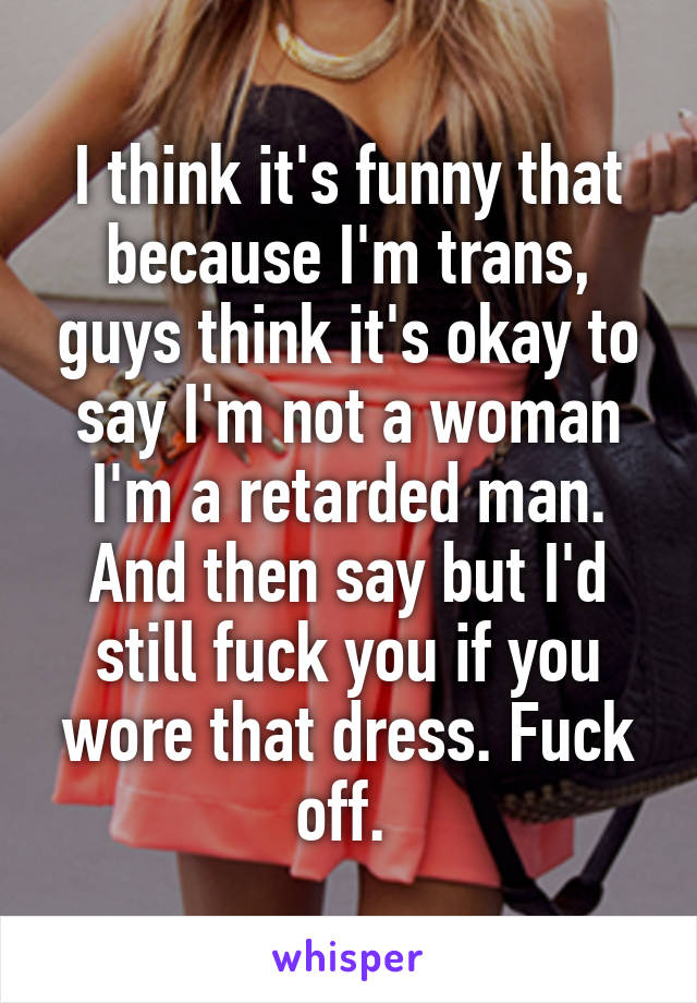 I think it's funny that because I'm trans, guys think it's okay to say I'm not a woman I'm a retarded man. And then say but I'd still fuck you if you wore that dress. Fuck off. 