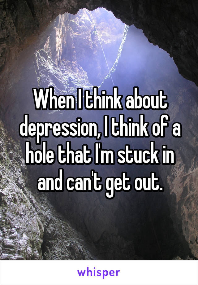 When I think about depression, I think of a hole that I'm stuck in and can't get out.