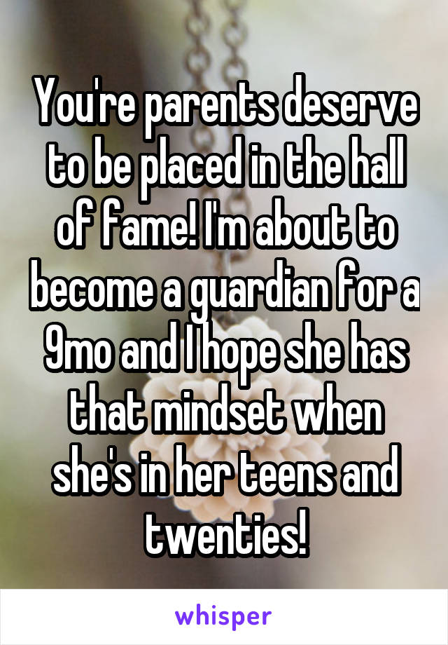 You're parents deserve to be placed in the hall of fame! I'm about to become a guardian for a 9mo and I hope she has that mindset when she's in her teens and twenties!