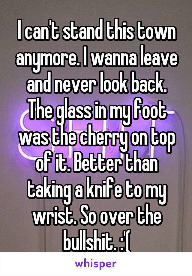 I can't stand this town anymore. I wanna leave and never look back. The glass in my foot was the cherry on top of it. Better than taking a knife to my wrist. So over the bullshit. :'(
