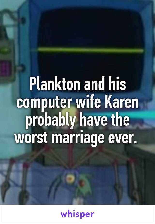 Plankton and his computer wife Karen probably have the worst marriage ever. 