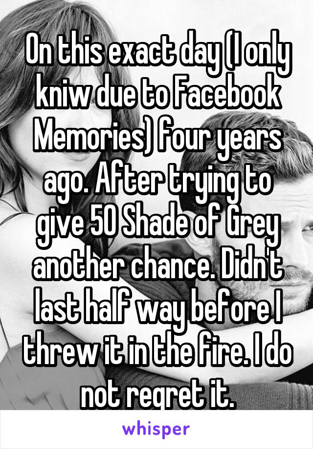 On this exact day (I only kniw due to Facebook Memories) four years ago. After trying to give 50 Shade of Grey another chance. Didn't last half way before I threw it in the fire. I do not regret it.