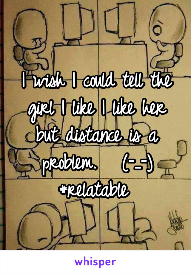 I wish I could tell the girl I like I like her but distance is a problem.   (-_-) #relatable 