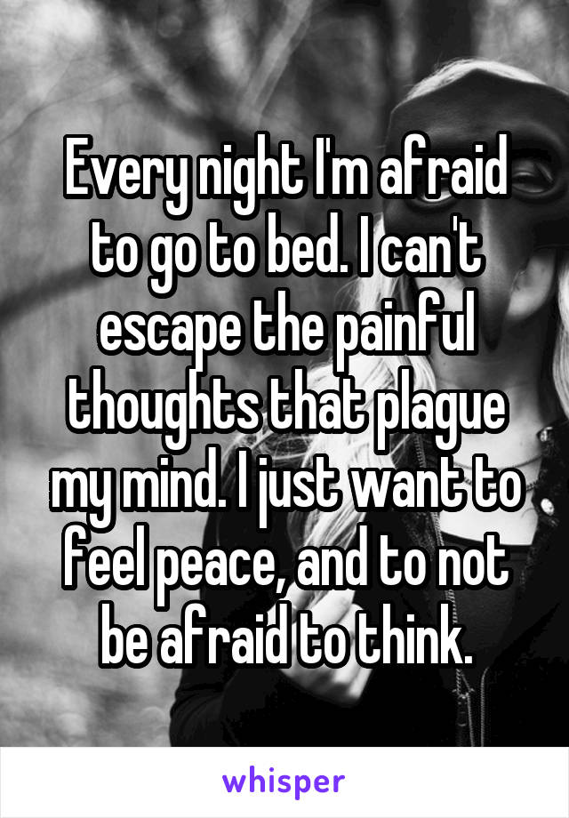 Every night I'm afraid to go to bed. I can't escape the painful thoughts that plague my mind. I just want to feel peace, and to not be afraid to think.
