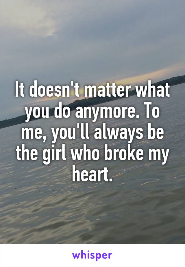 It doesn't matter what you do anymore. To me, you'll always be the girl who broke my heart.