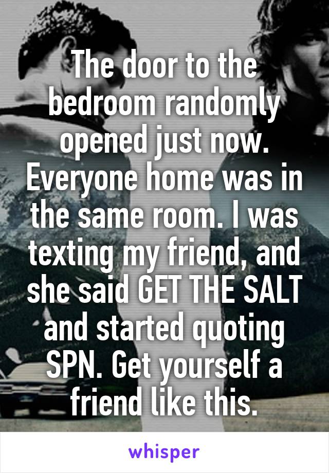 The door to the bedroom randomly opened just now. Everyone home was in the same room. I was texting my friend, and she said GET THE SALT and started quoting SPN. Get yourself a friend like this.