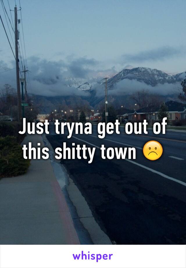 Just tryna get out of this shitty town ☹️