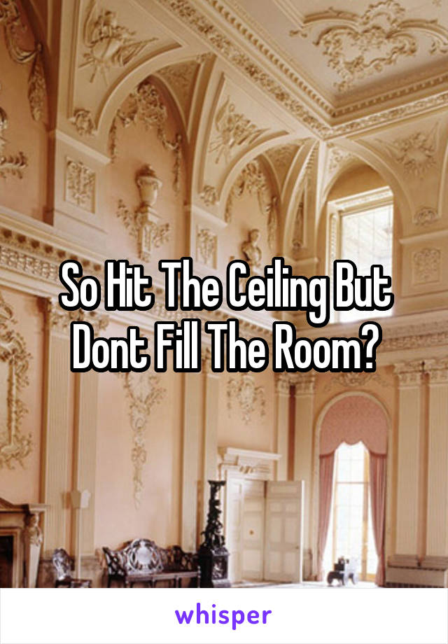 So Hit The Ceiling But Dont Fill The Room?