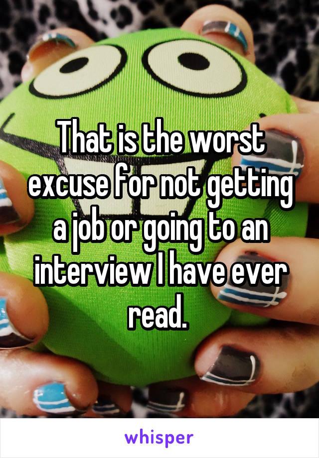 That is the worst excuse for not getting a job or going to an interview I have ever read. 