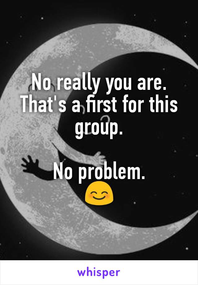 No really you are.
That's a first for this group.

No problem.
😊