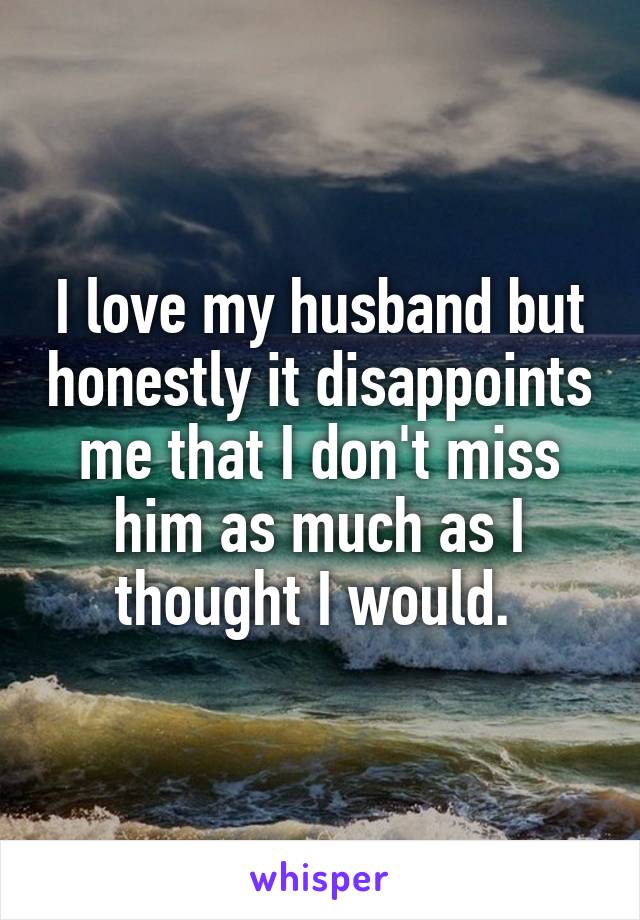 I love my husband but honestly it disappoints me that I don't miss him as much as I thought I would. 