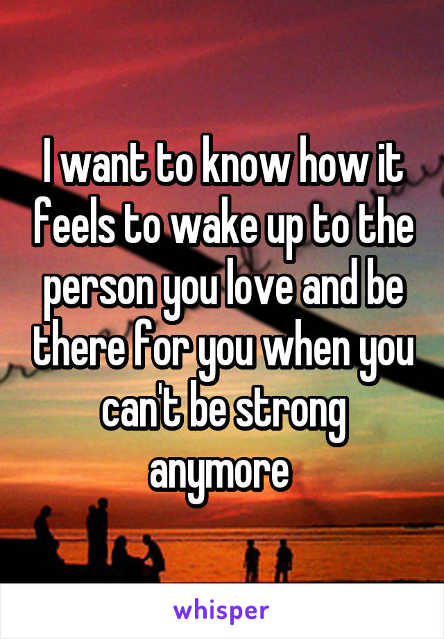 I want to know how it feels to wake up to the person you love and be there for you when you can't be strong anymore 