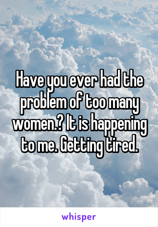 Have you ever had the problem of too many women.? It is happening to me. Getting tired.