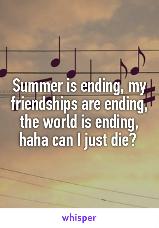 Summer is ending, my friendships are ending, the world is ending, haha can I just die? 