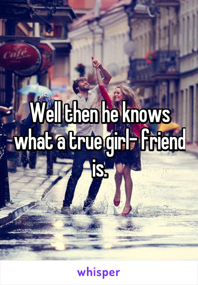 Well then he knows what a true girl- friend is.