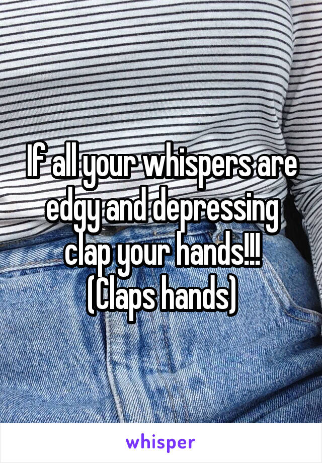 If all your whispers are edgy and depressing clap your hands!!!
(Claps hands)