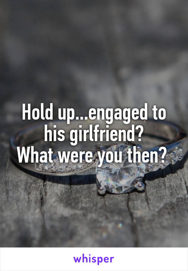 Hold up...engaged to his girlfriend?
What were you then? 