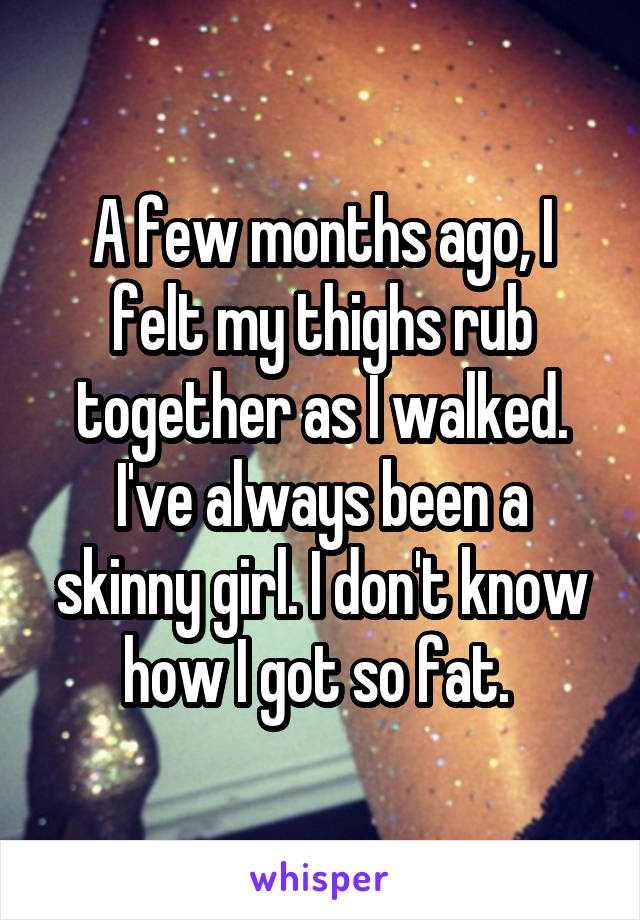 A few months ago, I felt my thighs rub together as I walked. I've always been a skinny girl. I don't know how I got so fat. 