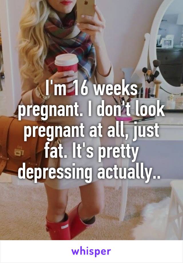 I'm 16 weeks pregnant. I don't look pregnant at all, just fat. It's pretty depressing actually.. 