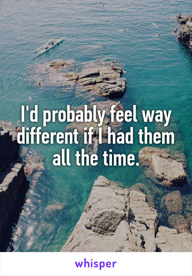 I'd probably feel way different if I had them all the time.